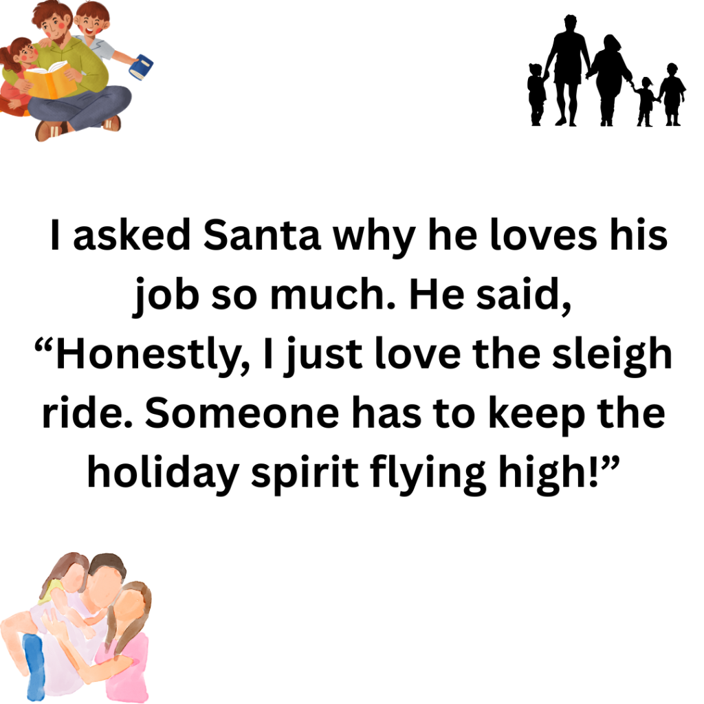 I asked Santa why he loves his job so much. He said Honestly I just love the sleigh ride. Someone has to keep the holiday spirit flying high