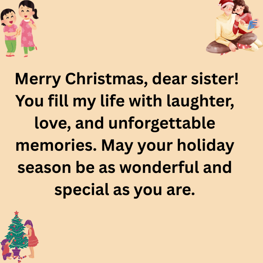 147+ Christmas Message for Sister Filled with Love, Joy, and Holiday Cheer Merry Christmas dear sister You fill my life with laughter love and unforgettable memories. May your holiday season be as wonderful and special as you are. 1